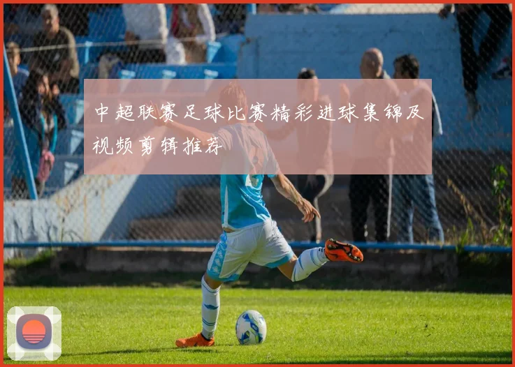 中超联赛足球比赛精彩进球集锦及视频剪辑推荐