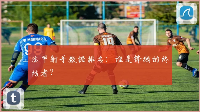 法甲射手数据排名：谁是锋线的终结者？