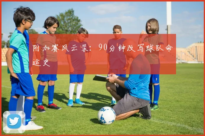 附加赛风云录:90分钟改写球队命运史